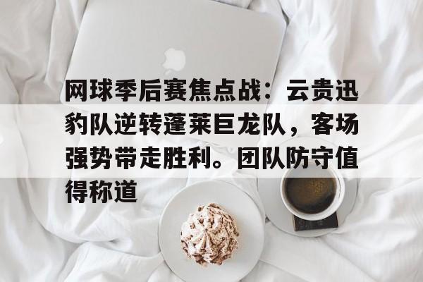 ayx体育包含网球季后赛焦点战：云贵迅豹队逆转蓬莱巨龙队，客场强势带走胜利。团队防守值得称道的词条